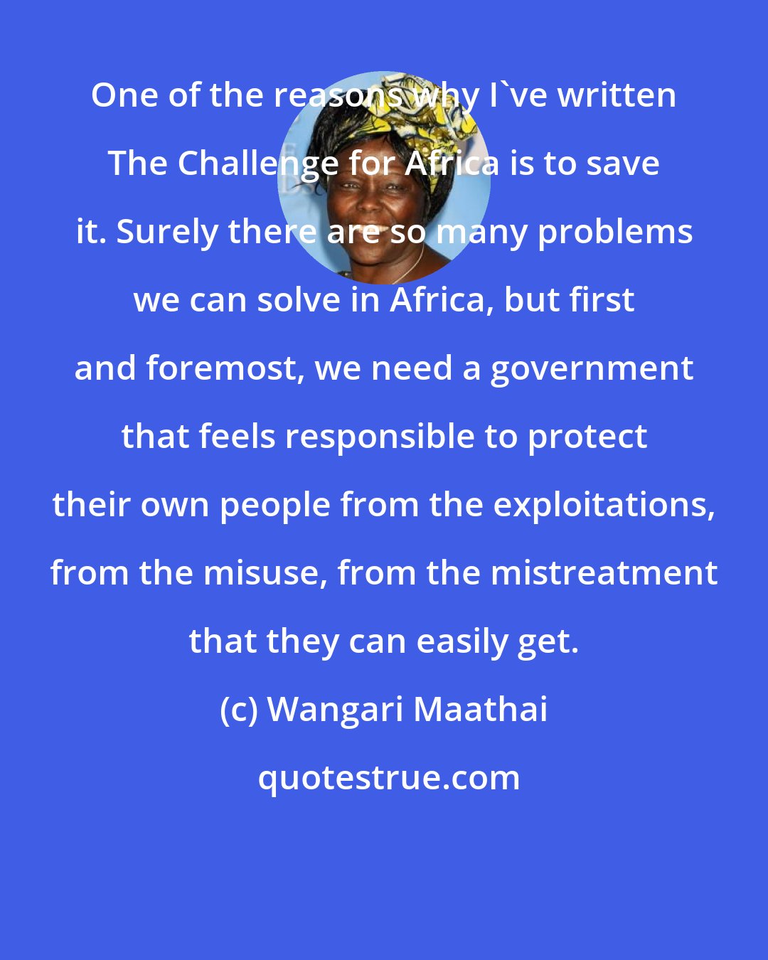 Wangari Maathai: One of the reasons why I've written The Challenge for Africa is to save it. Surely there are so many problems we can solve in Africa, but first and foremost, we need a government that feels responsible to protect their own people from the exploitations, from the misuse, from the mistreatment that they can easily get.