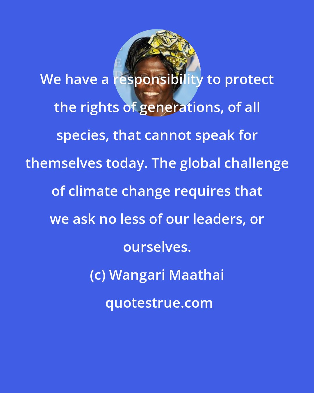 Wangari Maathai: We have a responsibility to protect the rights of generations, of all species, that cannot speak for themselves today. The global challenge of climate change requires that we ask no less of our leaders, or ourselves.