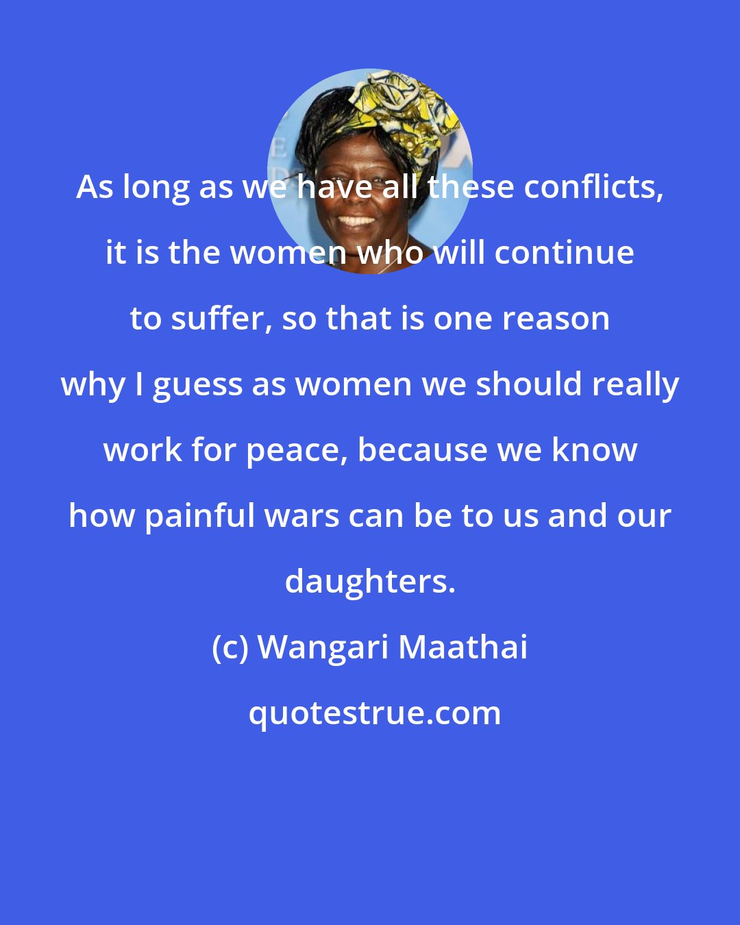 Wangari Maathai: As long as we have all these conflicts, it is the women who will continue to suffer, so that is one reason why I guess as women we should really work for peace, because we know how painful wars can be to us and our daughters.