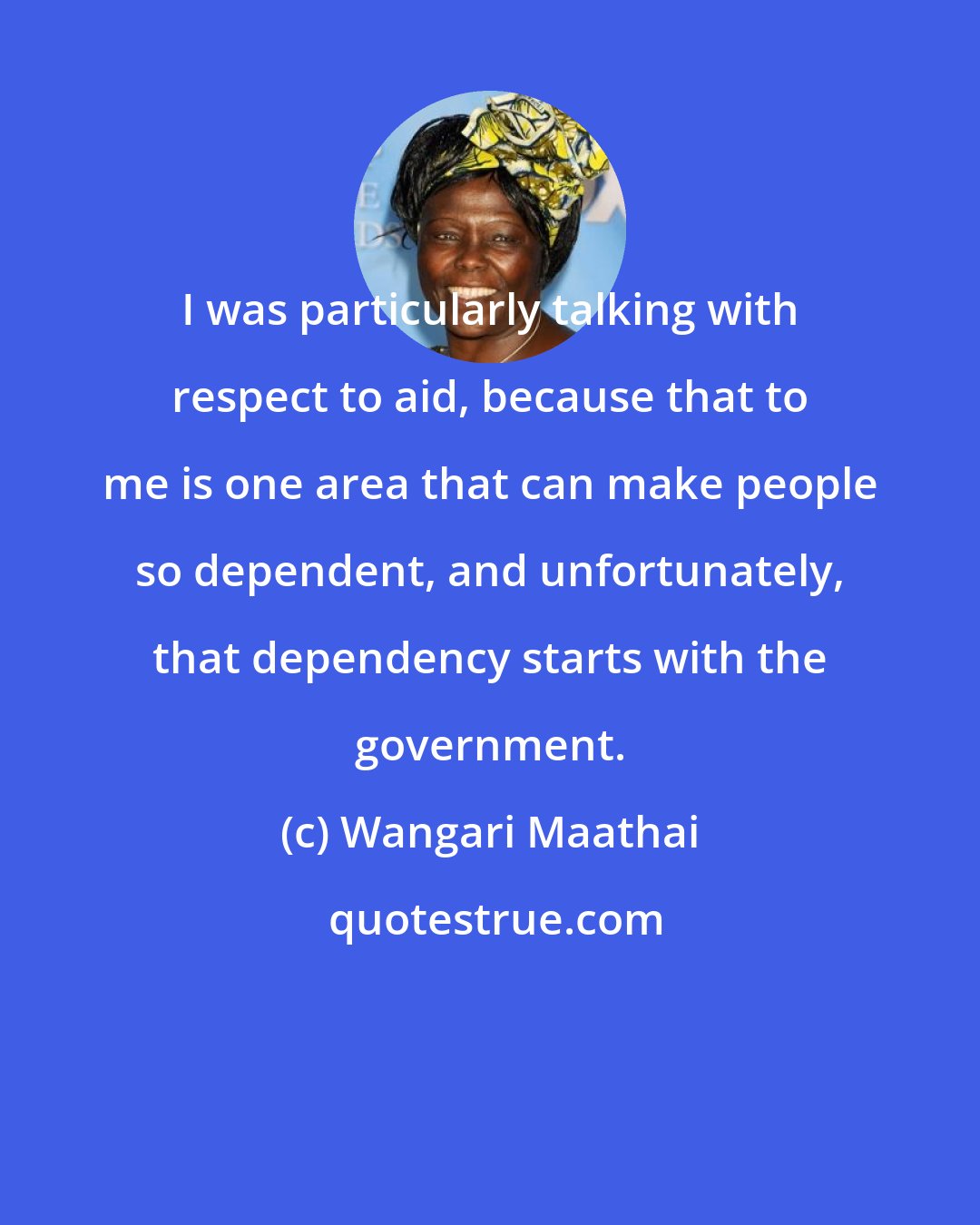 Wangari Maathai: I was particularly talking with respect to aid, because that to me is one area that can make people so dependent, and unfortunately, that dependency starts with the government.