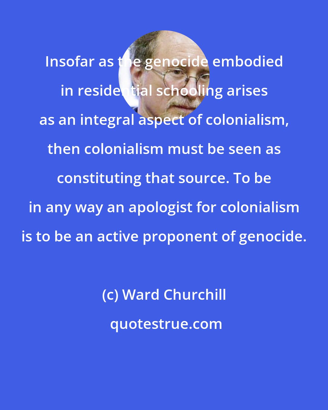 Ward Churchill: Insofar as the genocide embodied in residential schooling arises as an integral aspect of colonialism, then colonialism must be seen as constituting that source. To be in any way an apologist for colonialism is to be an active proponent of genocide.