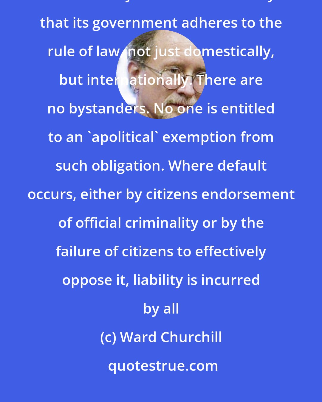 Ward Churchill: It is the collective responsibility of the citizens in a modern state to ensure by all means necessary that its government adheres to the rule of law, not just domestically, but internationally. There are no bystanders. No one is entitled to an 'apolitical' exemption from such obligation. Where default occurs, either by citizens endorsement of official criminality or by the failure of citizens to effectively oppose it, liability is incurred by all