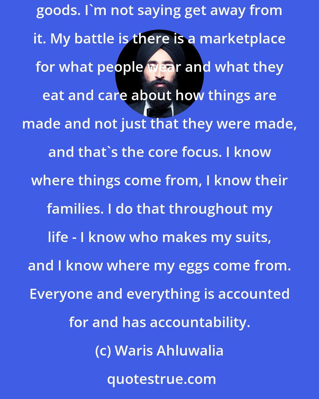 Waris Ahluwalia: Design and the urgency to preserve it - not as a museum relic, as a living experience. And for me, something that lives alongside mass-produced goods. I'm not saying get away from it. My battle is there is a marketplace for what people wear and what they eat and care about how things are made and not just that they were made, and that's the core focus. I know where things come from, I know their families. I do that throughout my life - I know who makes my suits, and I know where my eggs come from. Everyone and everything is accounted for and has accountability.