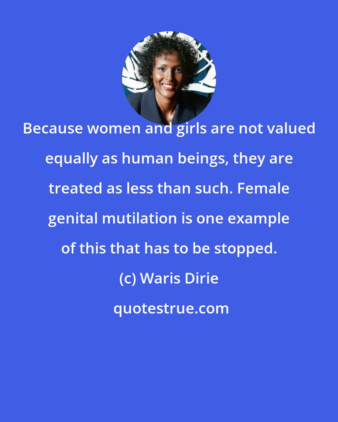 Waris Dirie: Because women and girls are not valued equally as human beings, they are treated as less than such. Female genital mutilation is one example of this that has to be stopped.