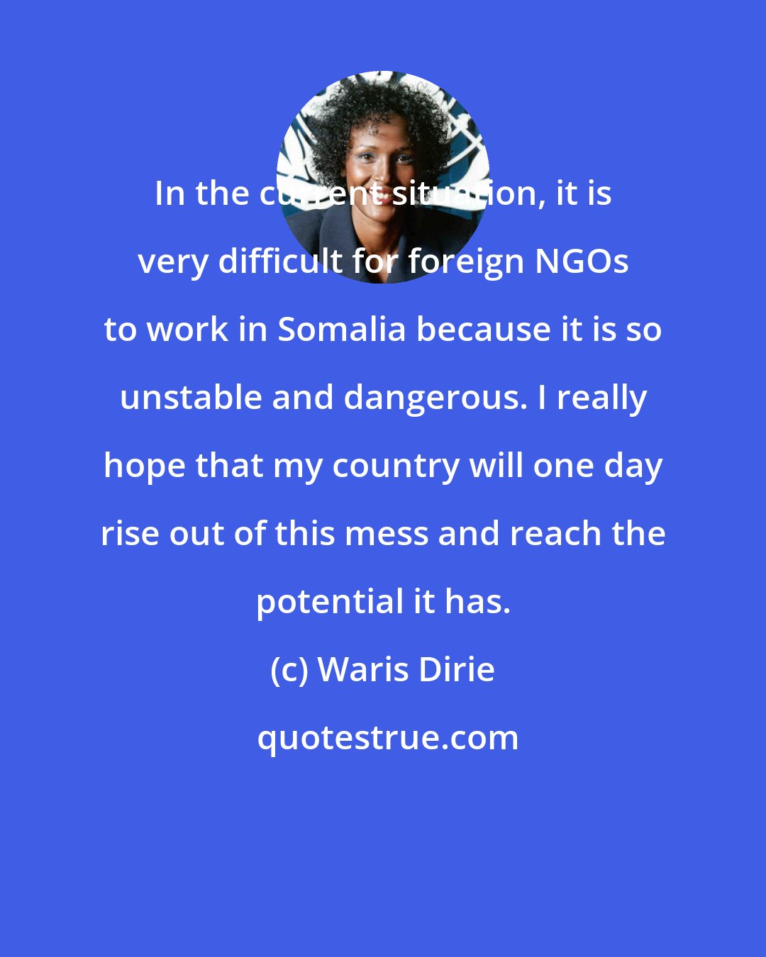 Waris Dirie: In the current situation, it is very difficult for foreign NGOs to work in Somalia because it is so unstable and dangerous. I really hope that my country will one day rise out of this mess and reach the potential it has.