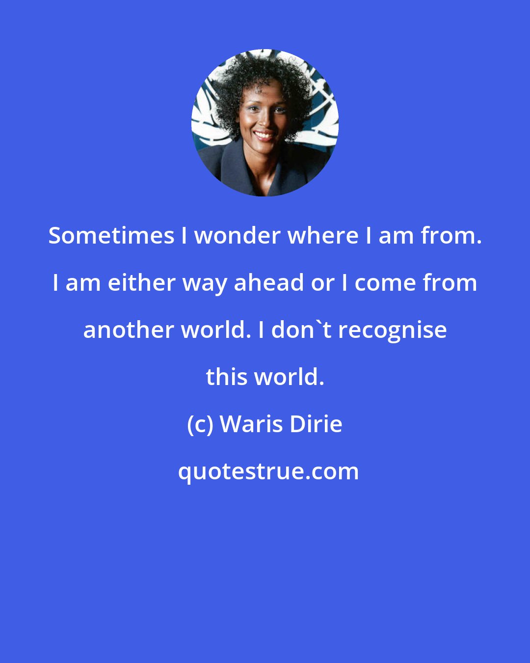 Waris Dirie: Sometimes I wonder where I am from. I am either way ahead or I come from another world. I don't recognise this world.