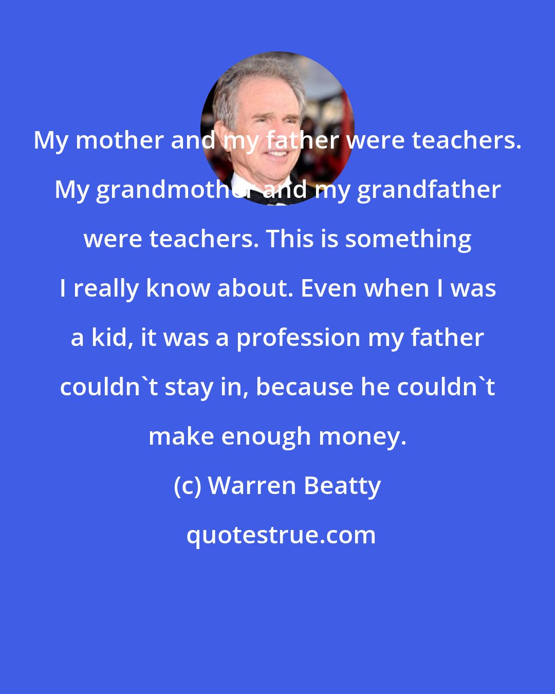Warren Beatty: My mother and my father were teachers. My grandmother and my grandfather were teachers. This is something I really know about. Even when I was a kid, it was a profession my father couldn't stay in, because he couldn't make enough money.
