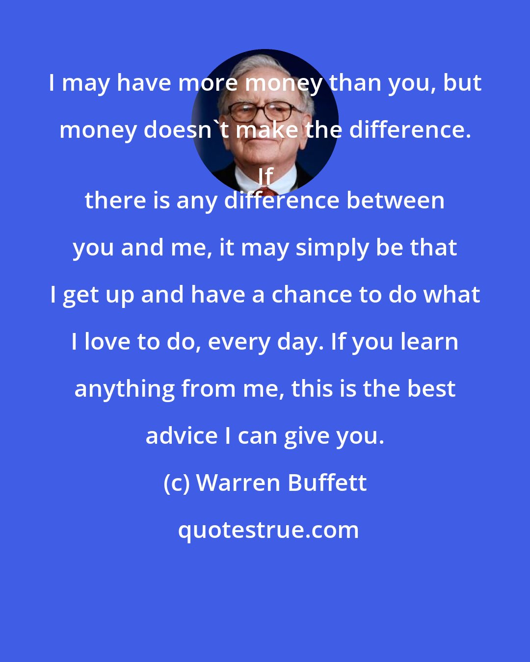 Warren Buffett: I may have more money than you, but money doesn't make the difference. If 
 there is any difference between you and me, it may simply be that I get up and have a chance to do what I love to do, every day. If you learn anything from me, this is the best advice I can give you.