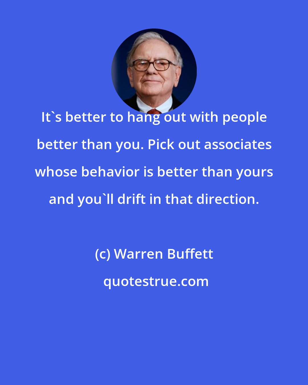 Warren Buffett: It's better to hang out with people better than you. Pick out associates whose behavior is better than yours and you'll drift in that direction.