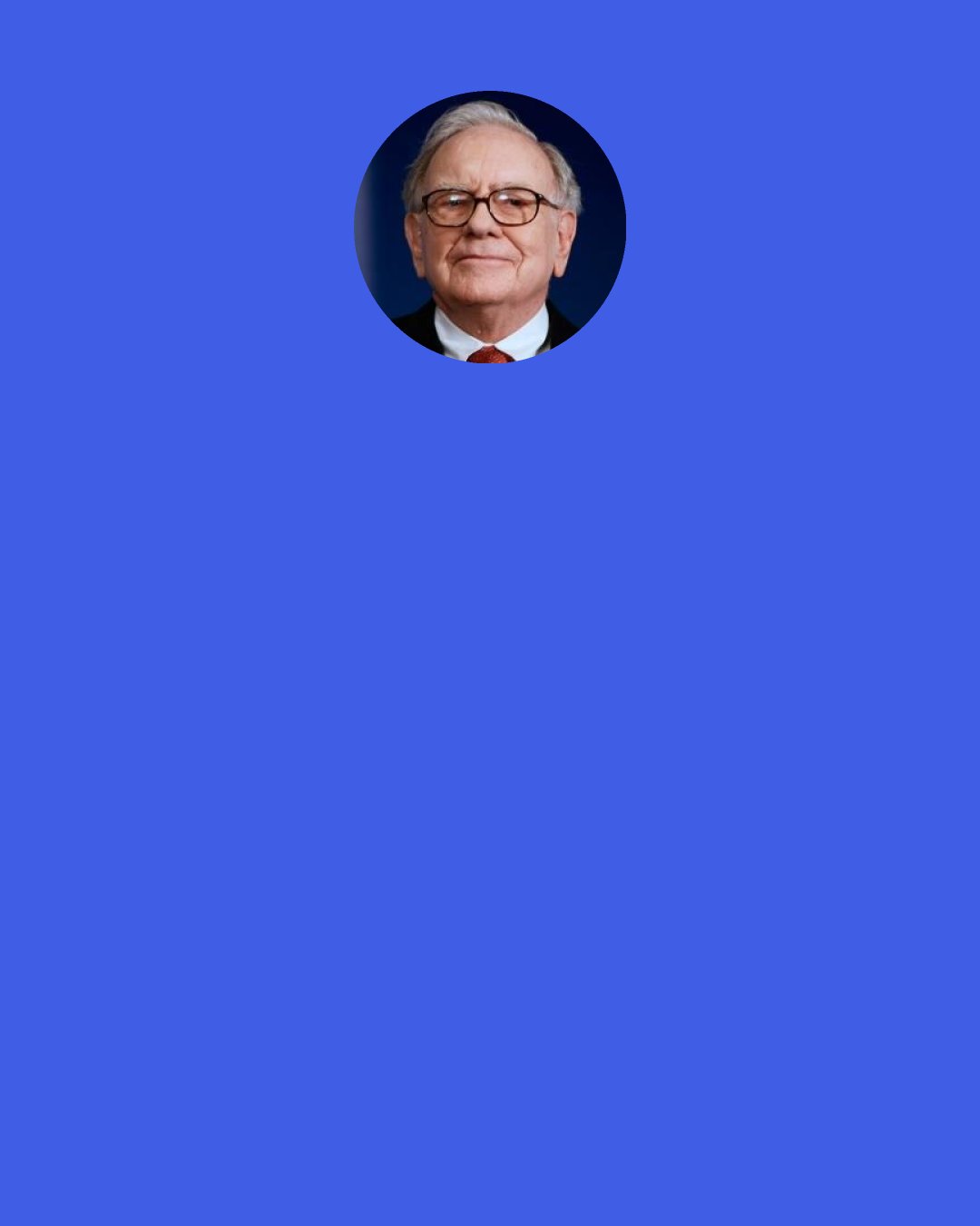 Warren Buffett: Never give up searching for the job that you’re passionate about. Try to find the job you’d have if you were independently rich. Forget about the pay. When you’re associating with the people that you love, doing what you love, it doesn’t get any better than that.