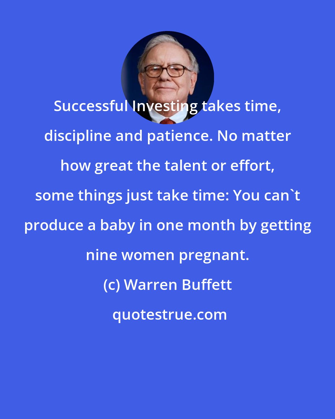 Warren Buffett: Successful Investing takes time, discipline and patience. No matter how great the talent or effort, some things just take time: You can't produce a baby in one month by getting nine women pregnant.