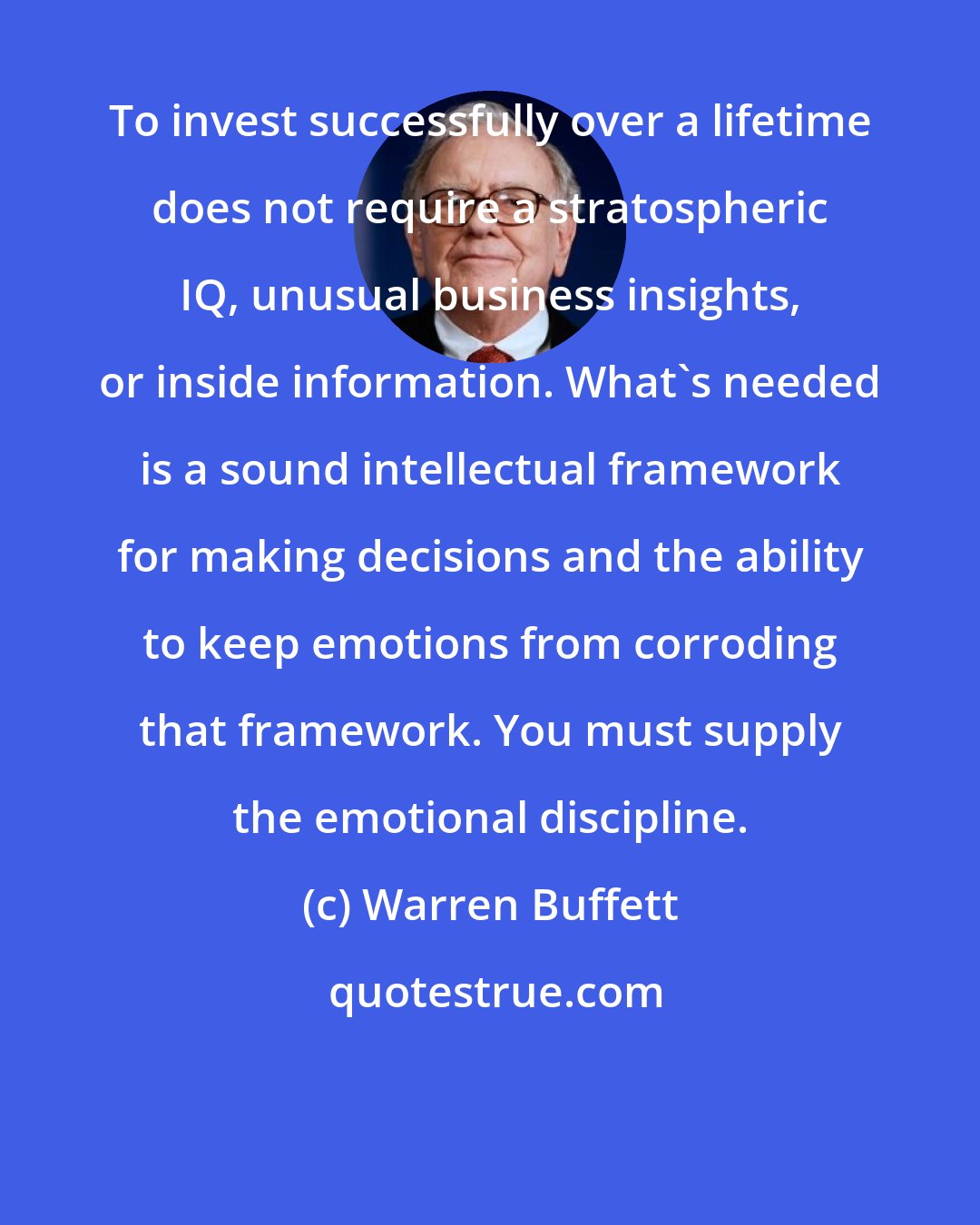 Warren Buffett: To invest successfully over a lifetime does not require a stratospheric IQ, unusual business insights, or inside information. What's needed is a sound intellectual framework for making decisions and the ability to keep emotions from corroding that framework. You must supply the emotional discipline.