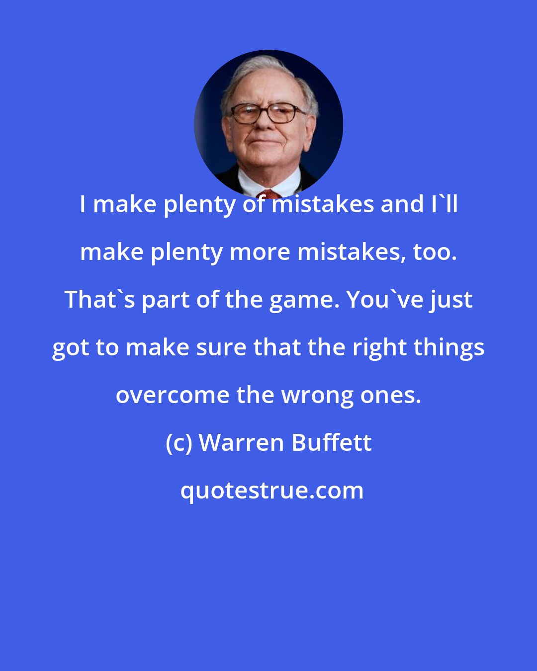 Warren Buffett: I make plenty of mistakes and I'll make plenty more mistakes, too. That's part of the game. You've just got to make sure that the right things overcome the wrong ones.