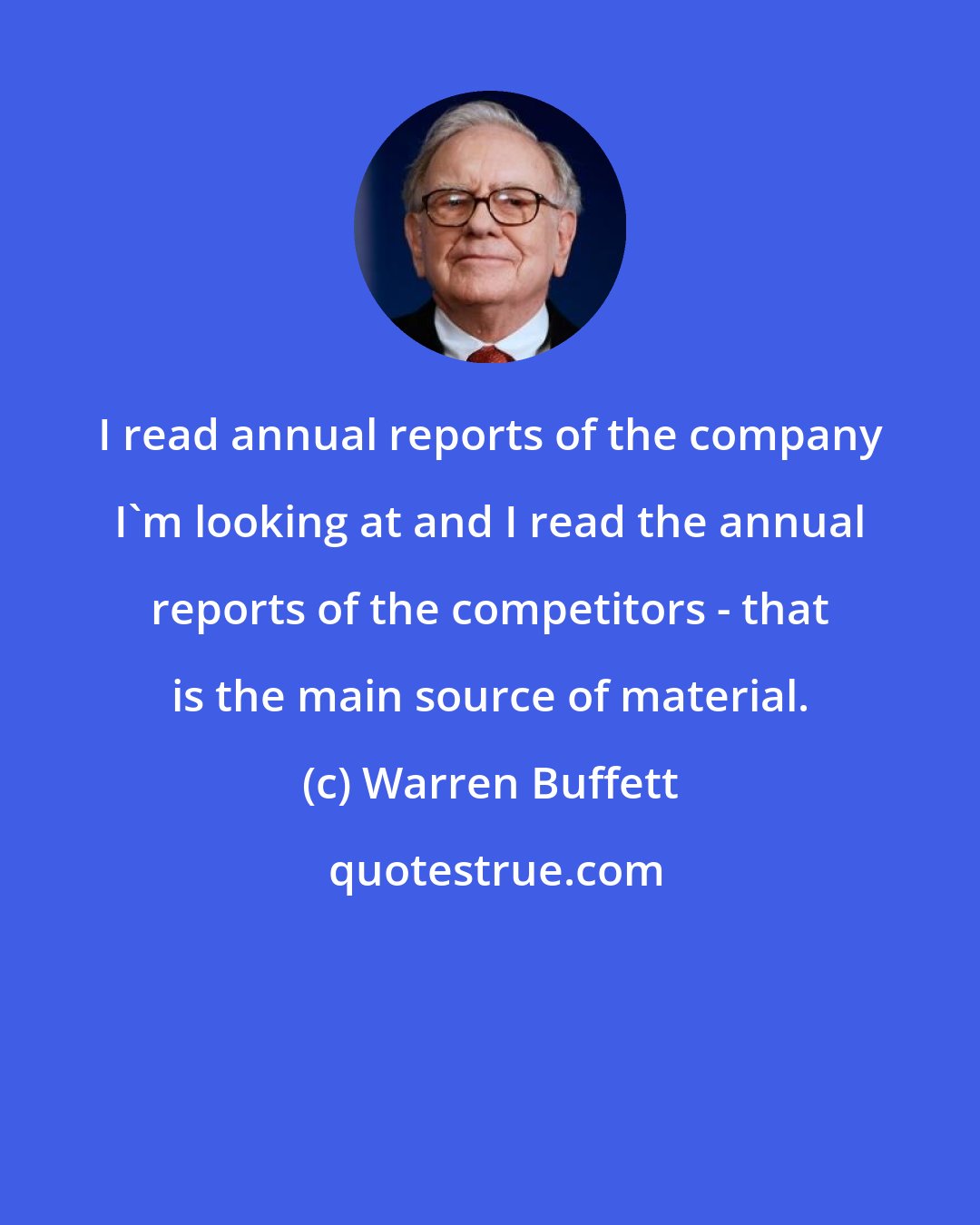 Warren Buffett: I read annual reports of the company I'm looking at and I read the annual reports of the competitors - that is the main source of material.