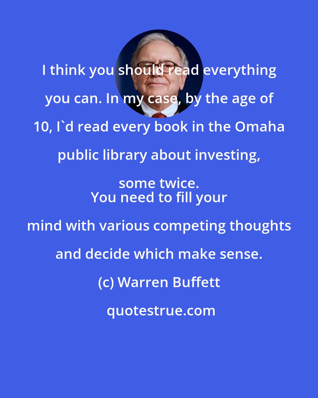 Warren Buffett: I think you should read everything you can. In my case, by the age of 10, I'd read every book in the Omaha public library about investing, some twice. 
 You need to fill your mind with various competing thoughts and decide which make sense.