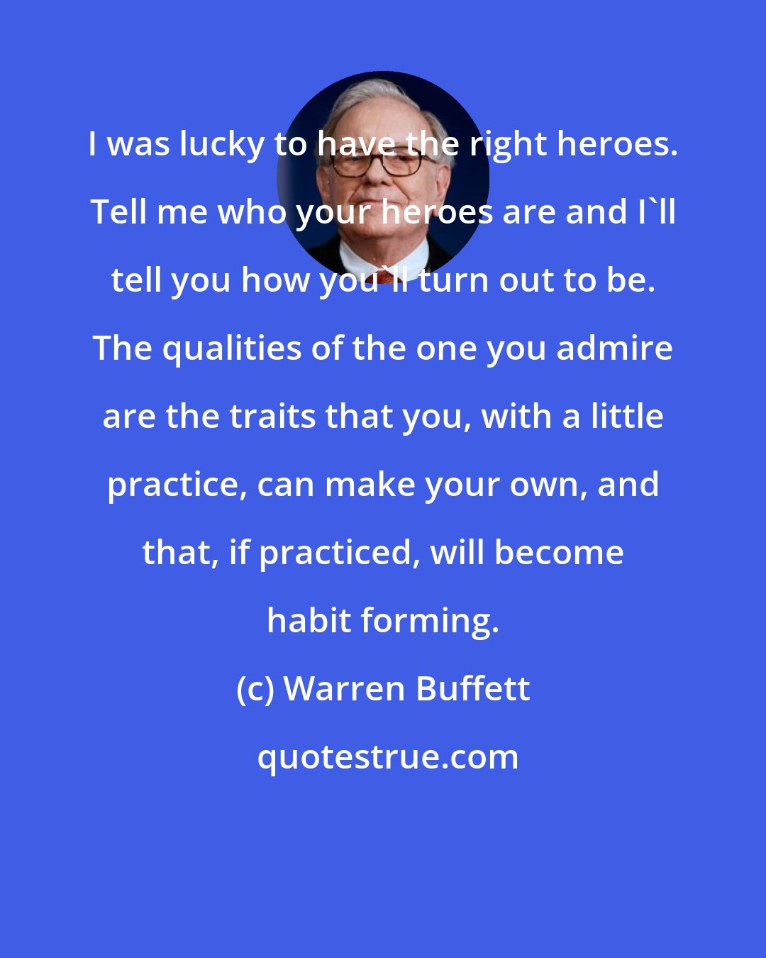 Warren Buffett: I was lucky to have the right heroes. Tell me who your heroes are and I'll tell you how you'll turn out to be. The qualities of the one you admire are the traits that you, with a little practice, can make your own, and that, if practiced, will become habit forming.