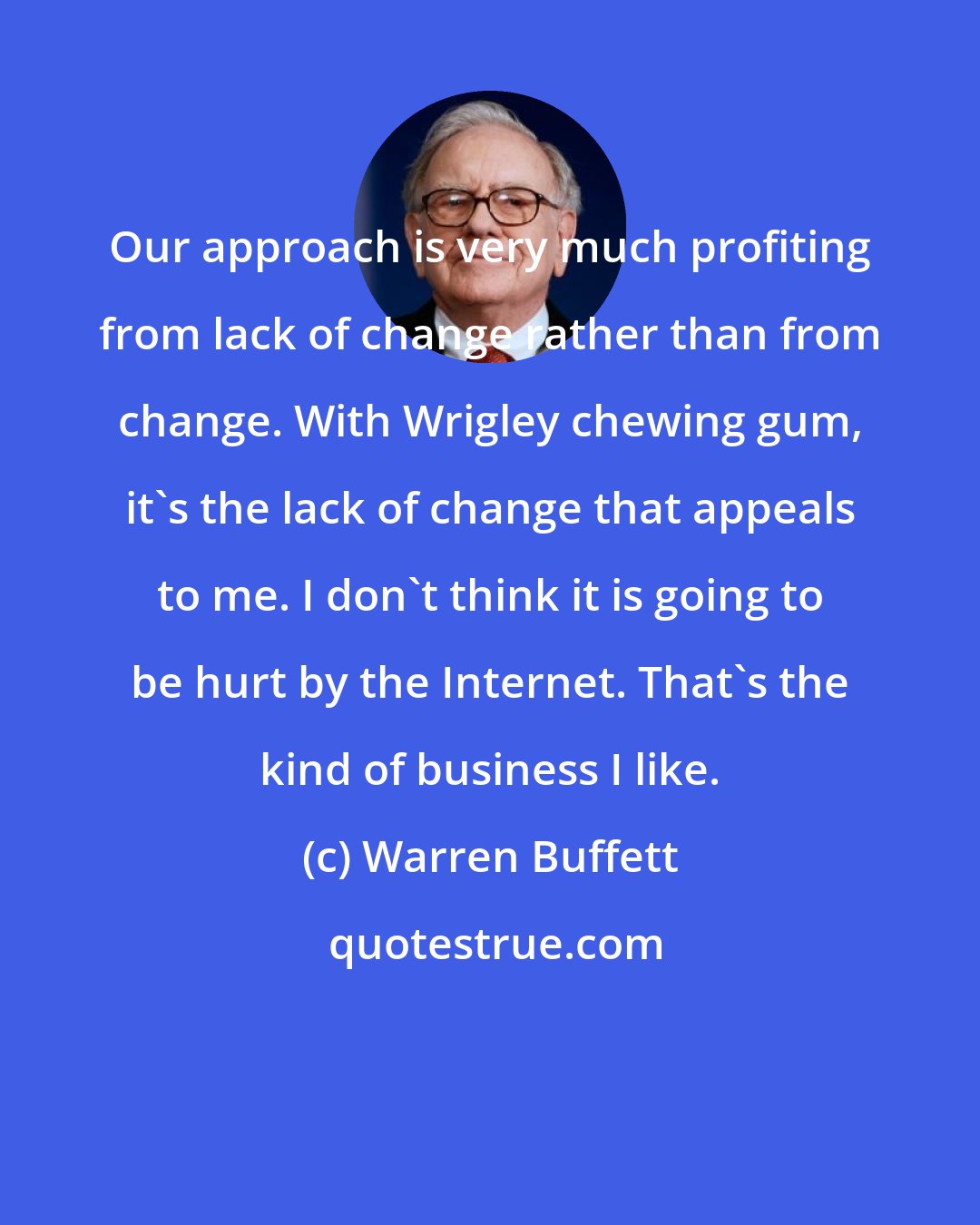 Warren Buffett: Our approach is very much profiting from lack of change rather than from change. With Wrigley chewing gum, it's the lack of change that appeals to me. I don't think it is going to be hurt by the Internet. That's the kind of business I like.
