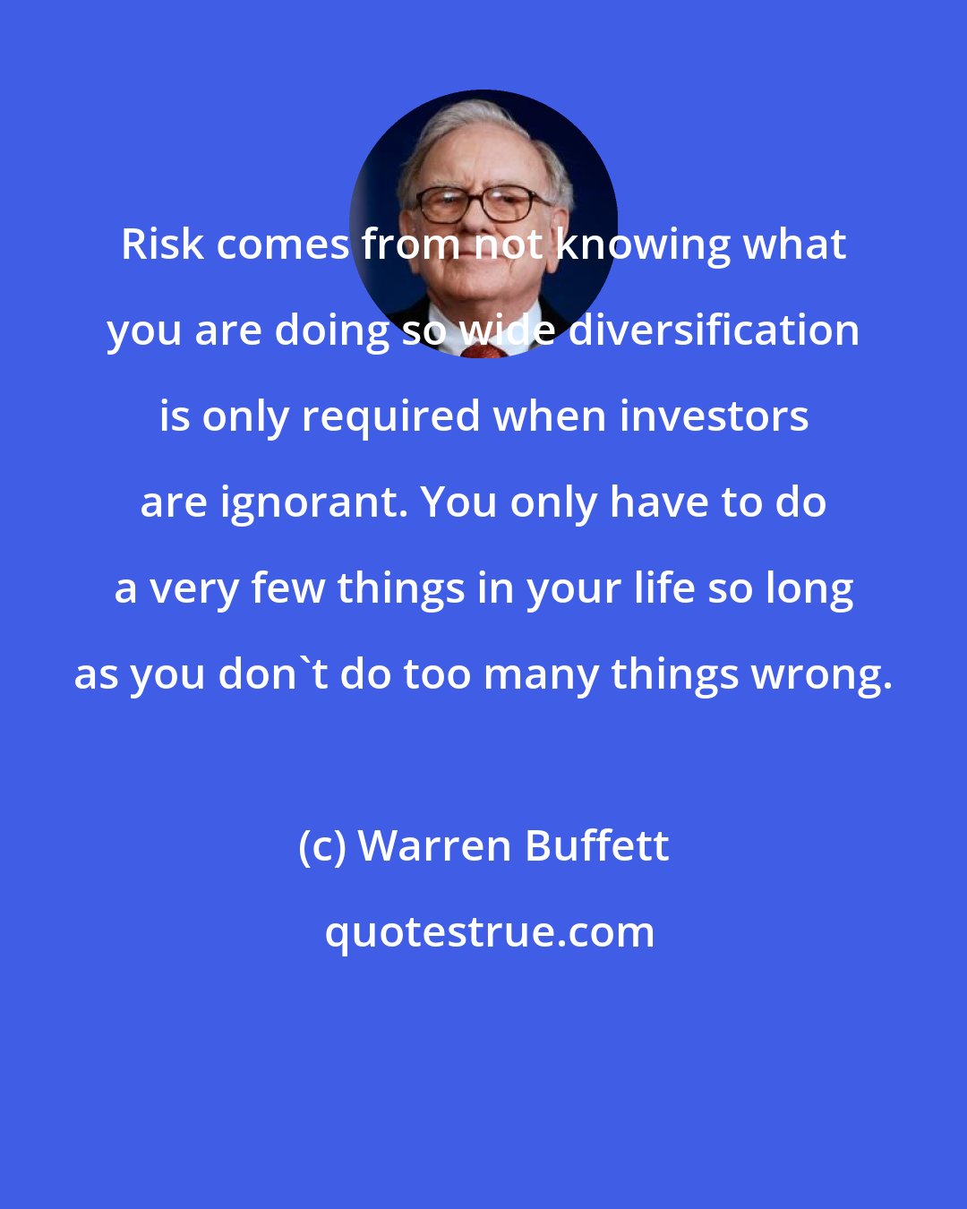 Warren Buffett: Risk comes from not knowing what you are doing so wide diversification is only required when investors are ignorant. You only have to do a very few things in your life so long as you don't do too many things wrong.