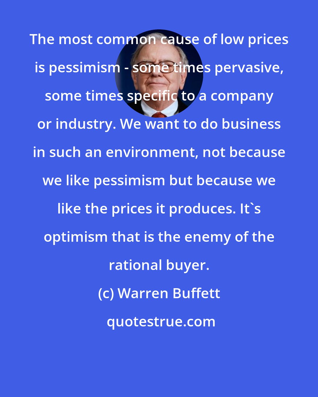 Warren Buffett: The most common cause of low prices is pessimism - some times pervasive, some times specific to a company or industry. We want to do business in such an environment, not because we like pessimism but because we like the prices it produces. It's optimism that is the enemy of the rational buyer.