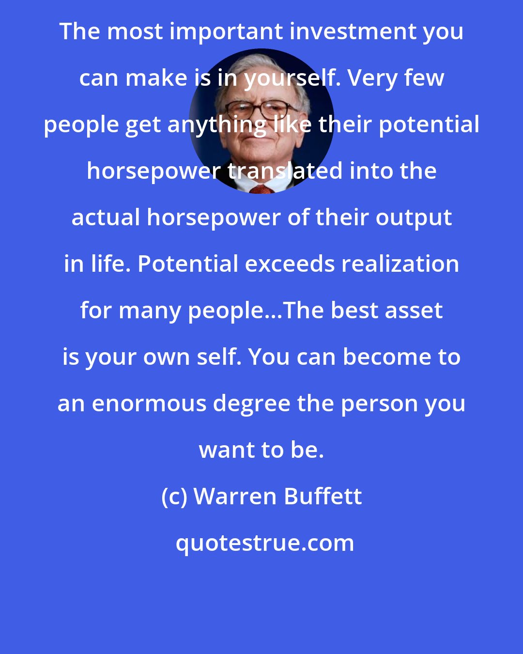 Warren Buffett: The most important investment you can make is in yourself. Very few people get anything like their potential horsepower translated into the actual horsepower of their output in life. Potential exceeds realization for many people...The best asset is your own self. You can become to an enormous degree the person you want to be.