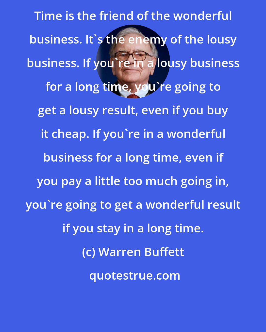 Warren Buffett: Time is the friend of the wonderful business. It's the enemy of the lousy business. If you're in a lousy business for a long time, you're going to get a lousy result, even if you buy it cheap. If you're in a wonderful business for a long time, even if you pay a little too much going in, you're going to get a wonderful result if you stay in a long time.