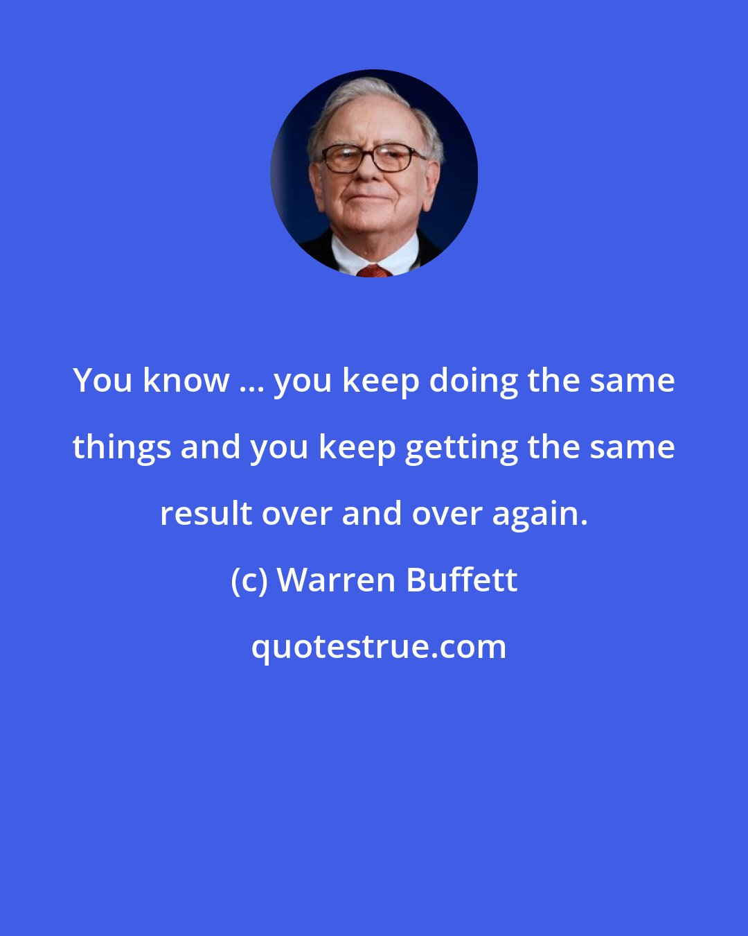 Warren Buffett: You know ... you keep doing the same things and you keep getting the same result over and over again.