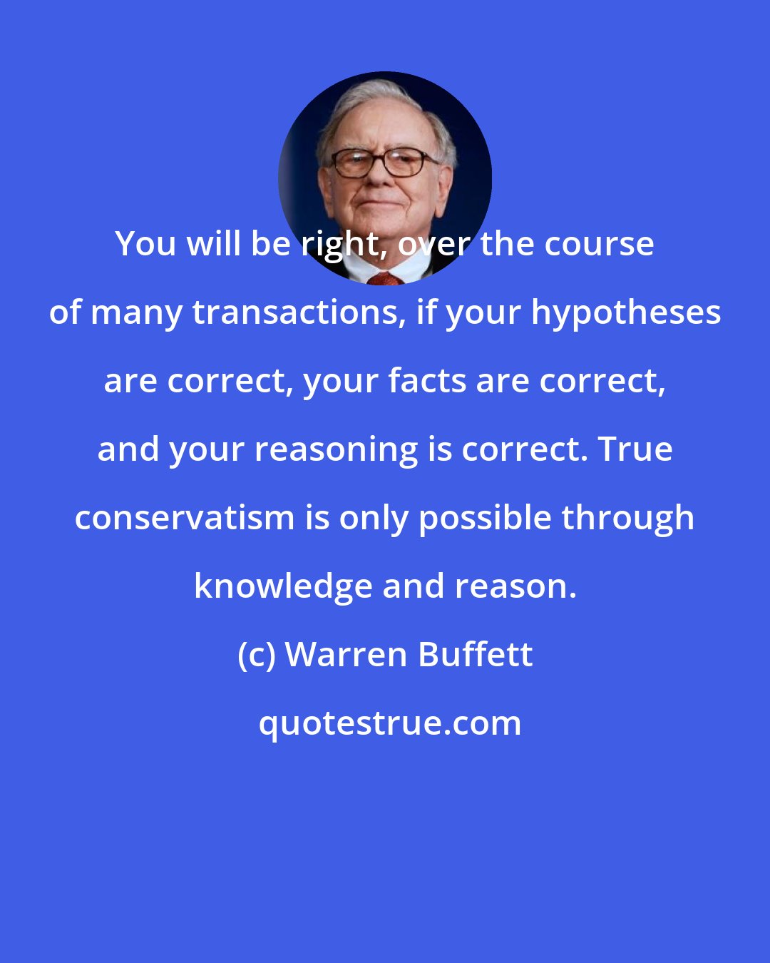 Warren Buffett: You will be right, over the course of many transactions, if your hypotheses are correct, your facts are correct, and your reasoning is correct. True conservatism is only possible through knowledge and reason.