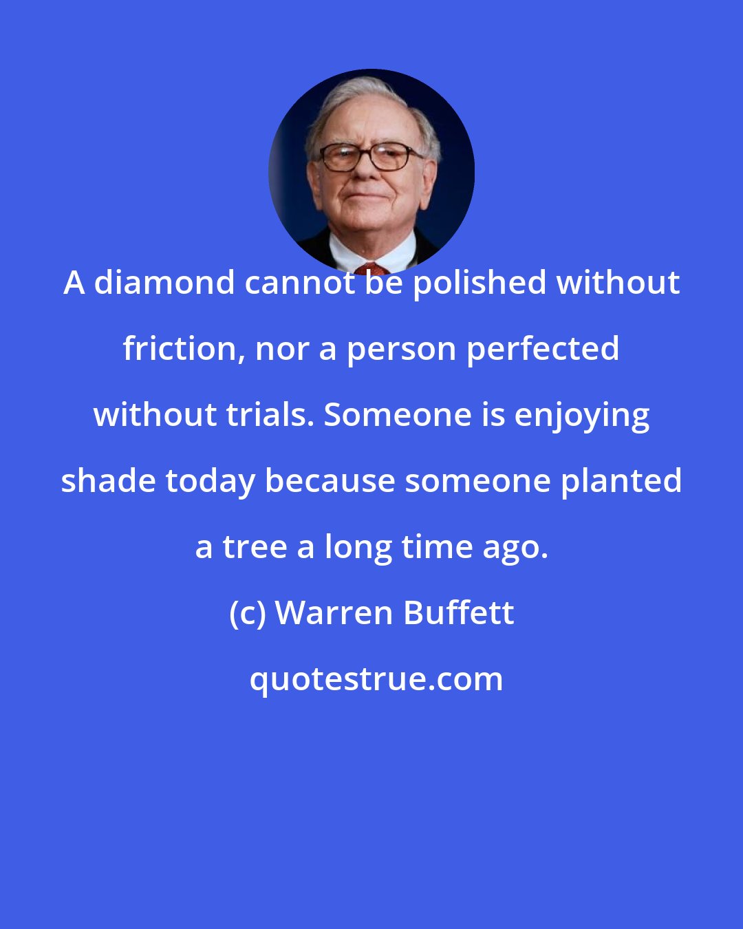 Warren Buffett: A diamond cannot be polished without friction, nor a person perfected without trials. Someone is enjoying shade today because someone planted a tree a long time ago.