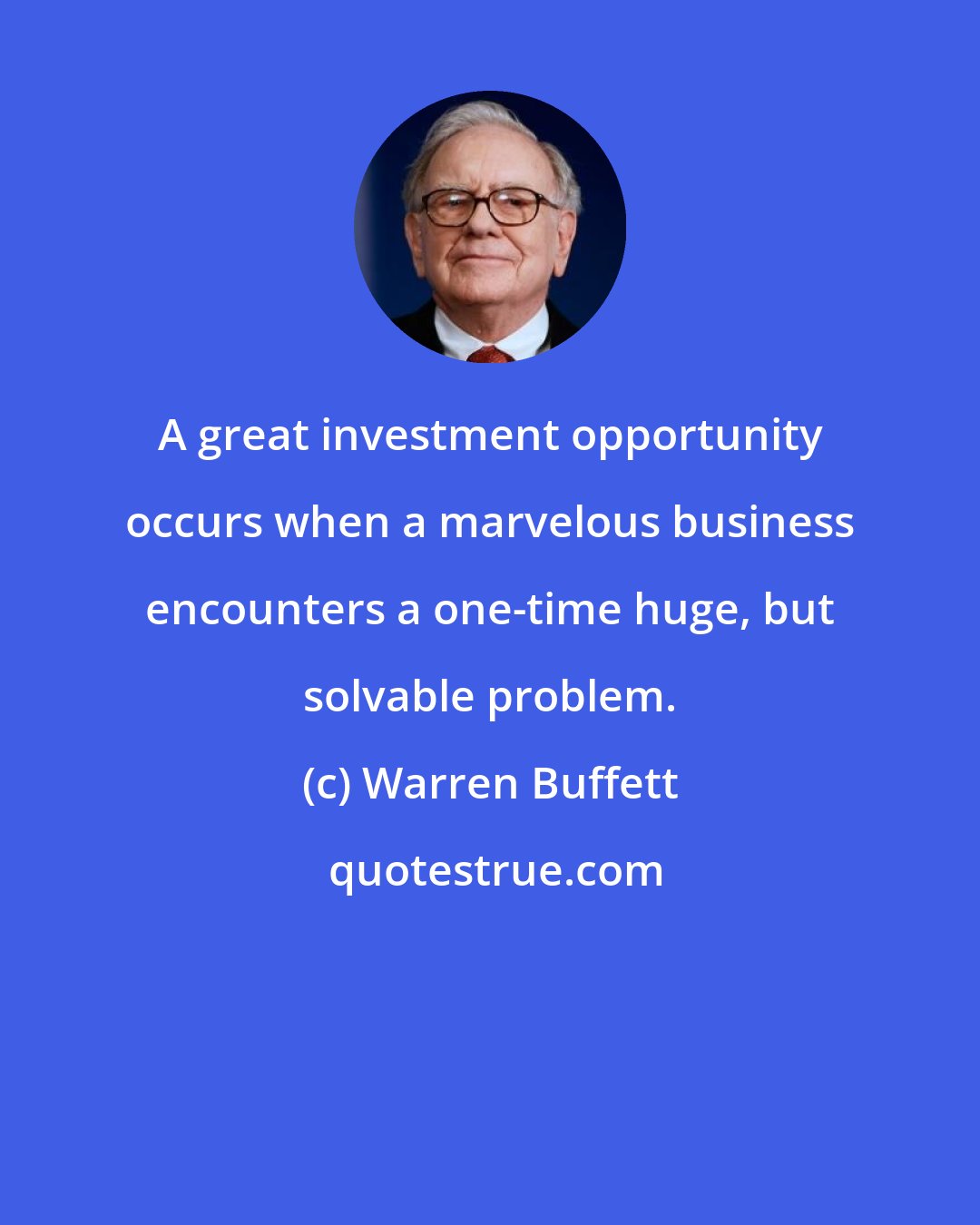 Warren Buffett: A great investment opportunity occurs when a marvelous business encounters a one-time huge, but solvable problem.