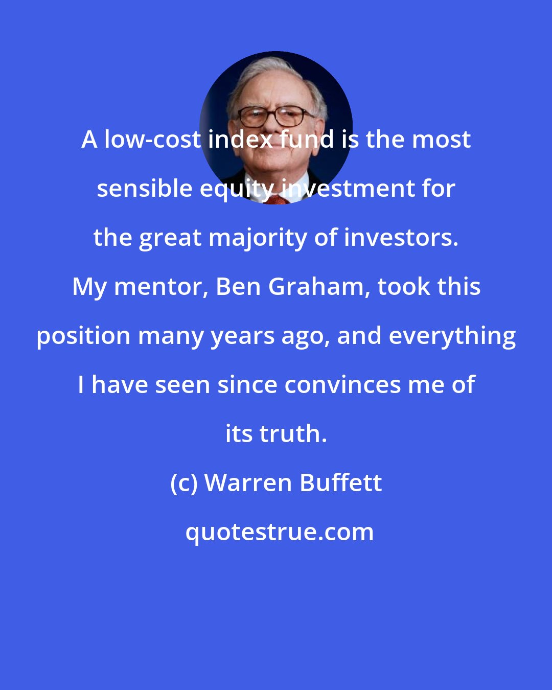 Warren Buffett: A low-cost index fund is the most sensible equity investment for the great majority of investors. My mentor, Ben Graham, took this position many years ago, and everything I have seen since convinces me of its truth.