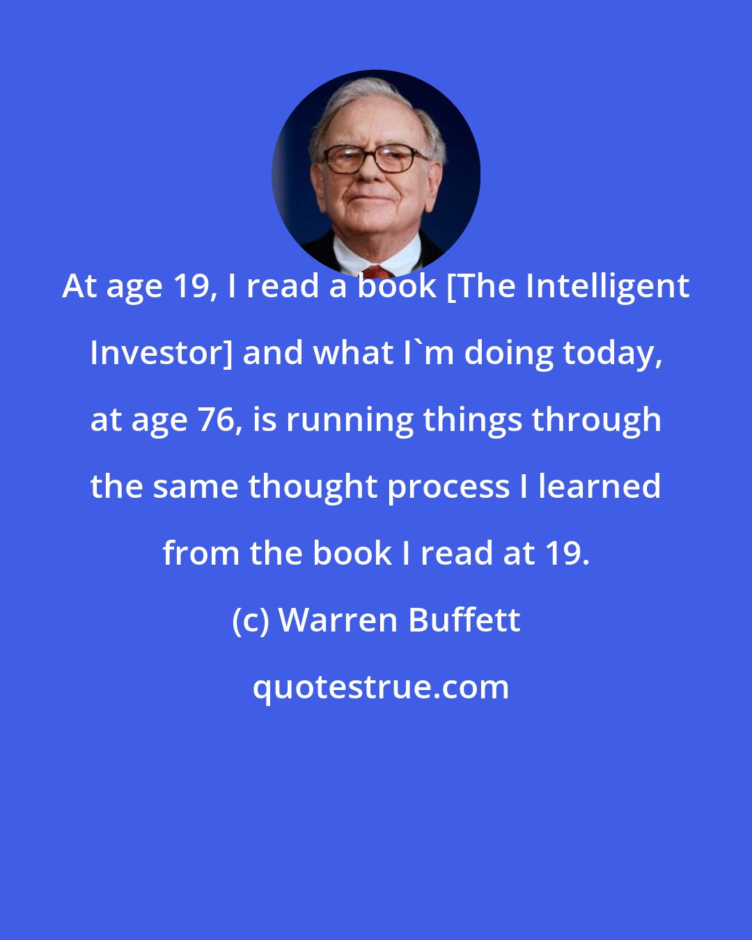 Warren Buffett: At age 19, I read a book [The Intelligent Investor] and what I'm doing today, at age 76, is running things through the same thought process I learned from the book I read at 19.