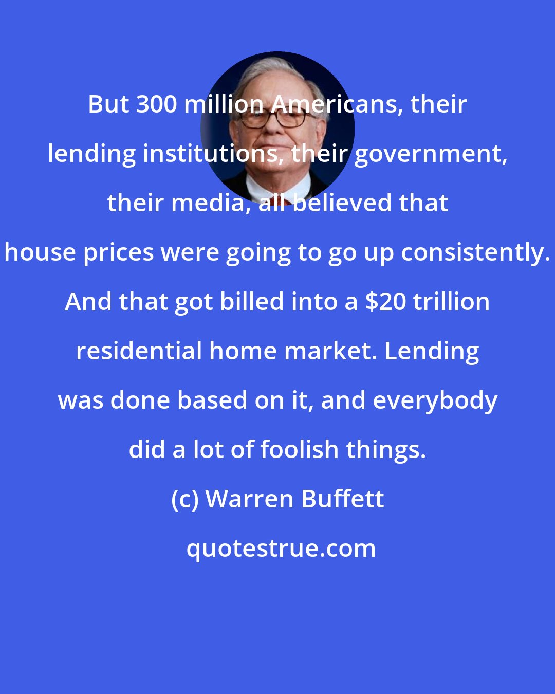 Warren Buffett: But 300 million Americans, their lending institutions, their government, their media, all believed that house prices were going to go up consistently. And that got billed into a $20 trillion residential home market. Lending was done based on it, and everybody did a lot of foolish things.