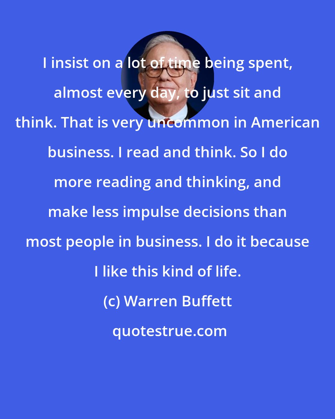 Warren Buffett: I insist on a lot of time being spent, almost every day, to just sit and think. That is very uncommon in American business. I read and think. So I do more reading and thinking, and make less impulse decisions than most people in business. I do it because I like this kind of life.