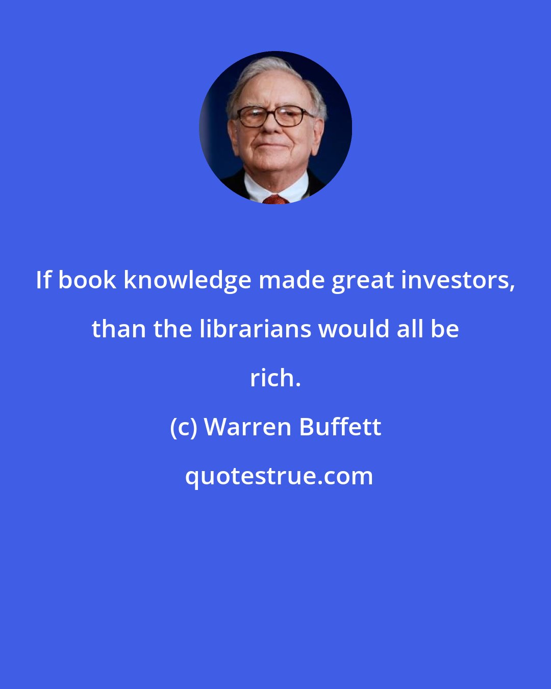 Warren Buffett: If book knowledge made great investors, than the librarians would all be rich.