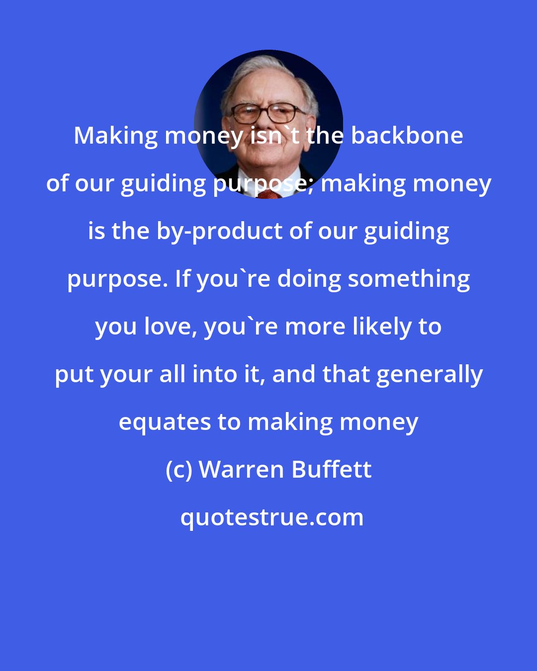 Warren Buffett: Making money isn't the backbone of our guiding purpose; making money is the by-product of our guiding purpose. If you're doing something you love, you're more likely to put your all into it, and that generally equates to making money