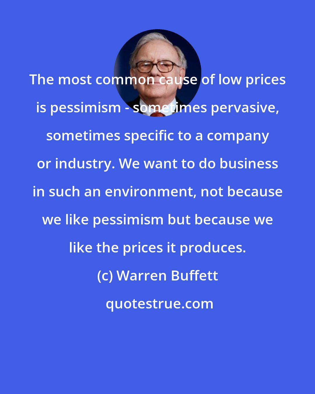 Warren Buffett: The most common cause of low prices is pessimism - sometimes pervasive, sometimes specific to a company or industry. We want to do business in such an environment, not because we like pessimism but because we like the prices it produces.