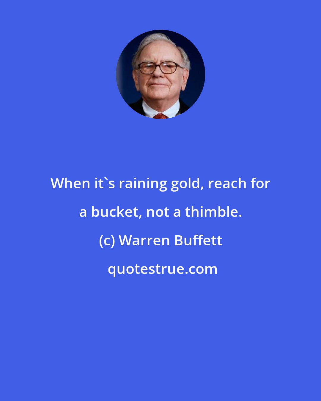 Warren Buffett: When it's raining gold, reach for a bucket, not a thimble.