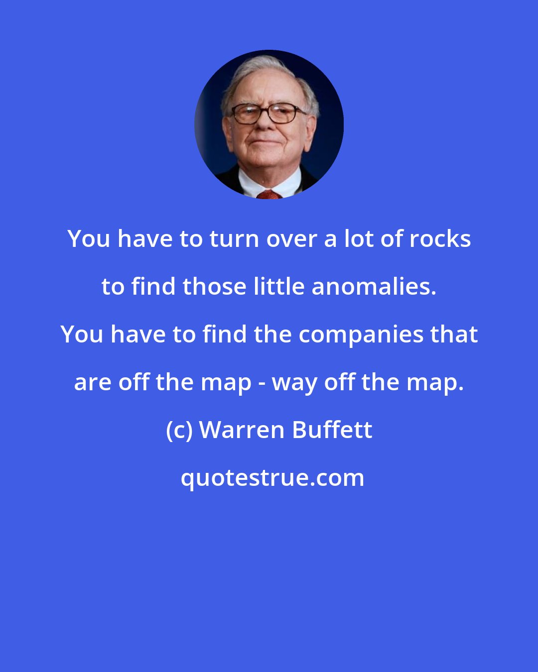 Warren Buffett: You have to turn over a lot of rocks to find those little anomalies. You have to find the companies that are off the map - way off the map.