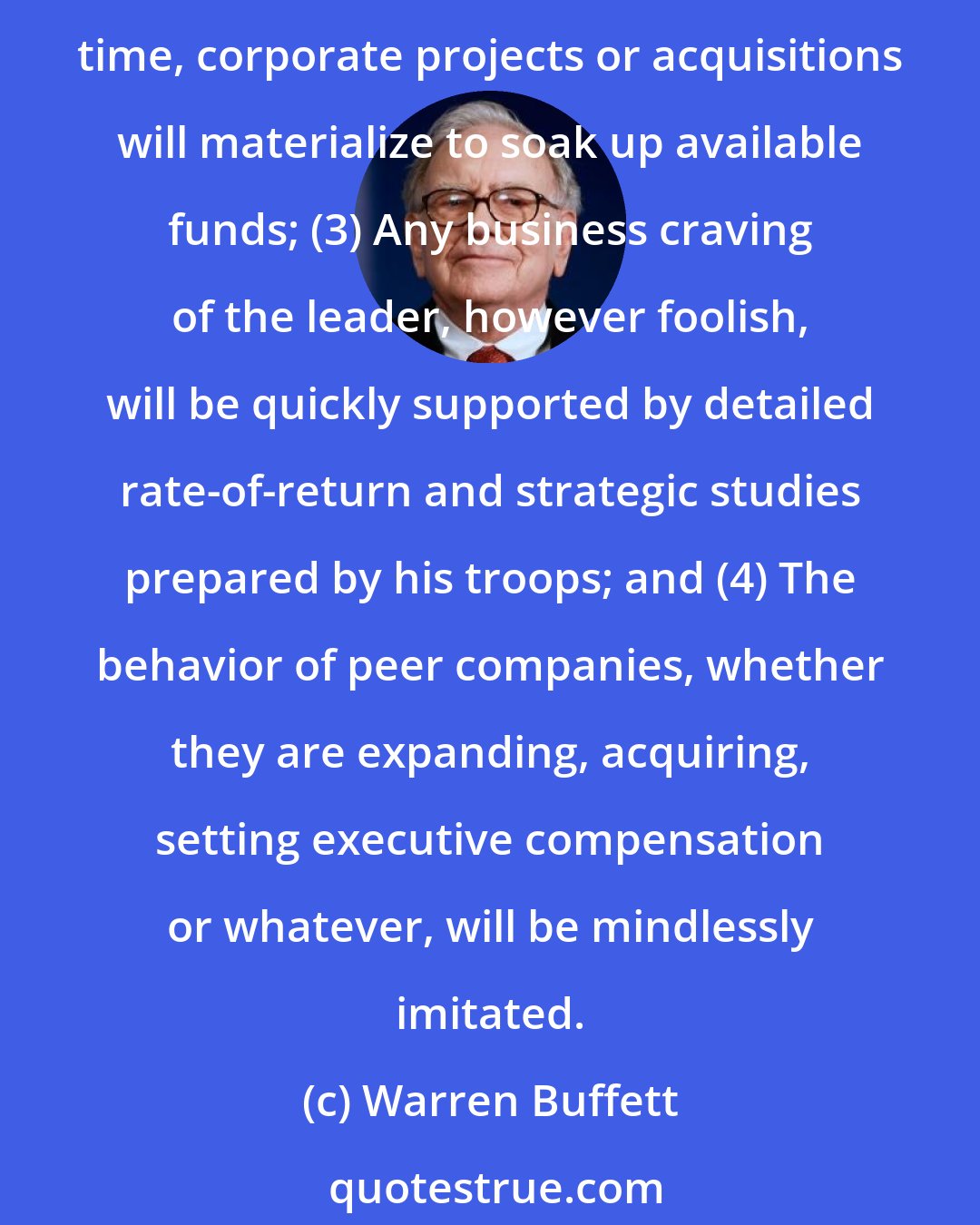 Warren Buffett: For example: (1) As if governed by Newton's First Law of Motion, an institution will resist any change in its current direction; (2) Just as work expands to fill available time, corporate projects or acquisitions will materialize to soak up available funds; (3) Any business craving of the leader, however foolish, will be quickly supported by detailed rate-of-return and strategic studies prepared by his troops; and (4) The behavior of peer companies, whether they are expanding, acquiring, setting executive compensation or whatever, will be mindlessly imitated.