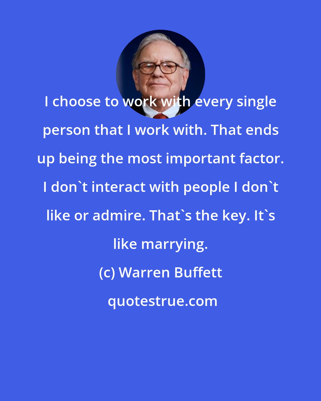 Warren Buffett: I choose to work with every single person that I work with. That ends up being the most important factor. I don't interact with people I don't like or admire. That's the key. It's like marrying.