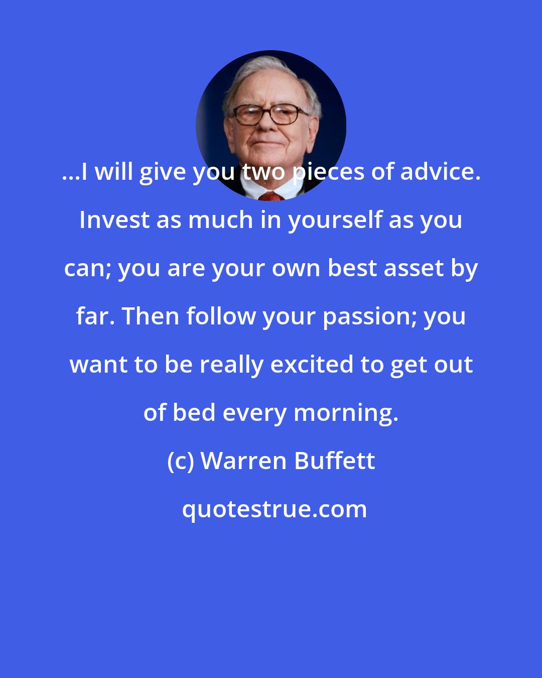 Warren Buffett: ...I will give you two pieces of advice. Invest as much in yourself as you can; you are your own best asset by far. Then follow your passion; you want to be really excited to get out of bed every morning.