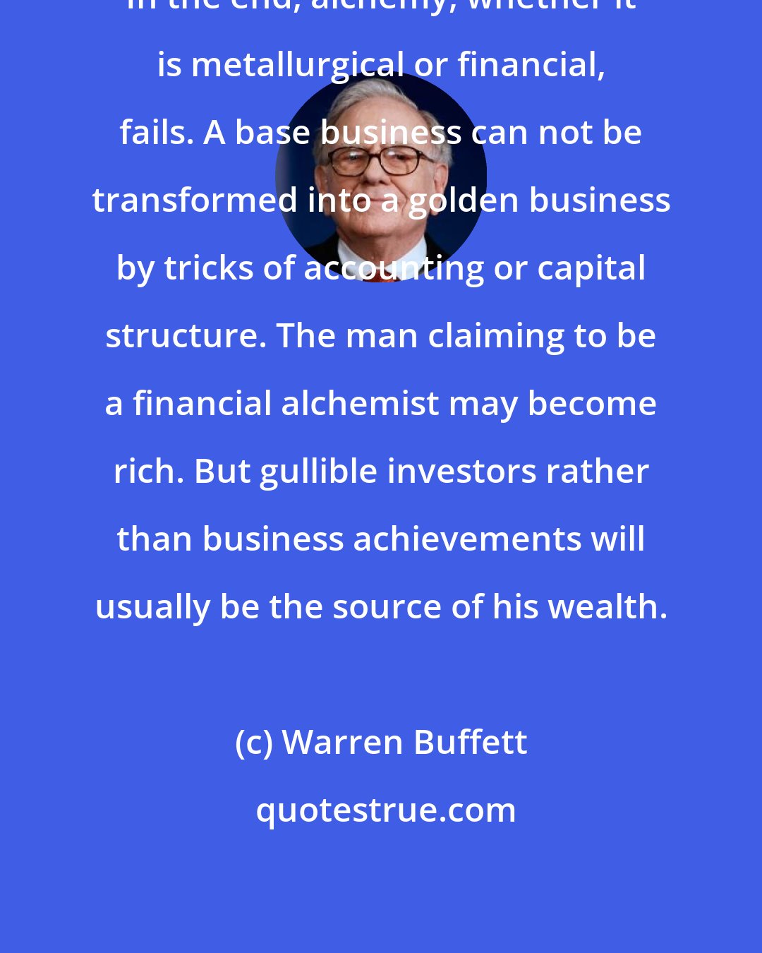 Warren Buffett: In the end, alchemy, whether it is metallurgical or financial, fails. A base business can not be transformed into a golden business by tricks of accounting or capital structure. The man claiming to be a financial alchemist may become rich. But gullible investors rather than business achievements will usually be the source of his wealth.