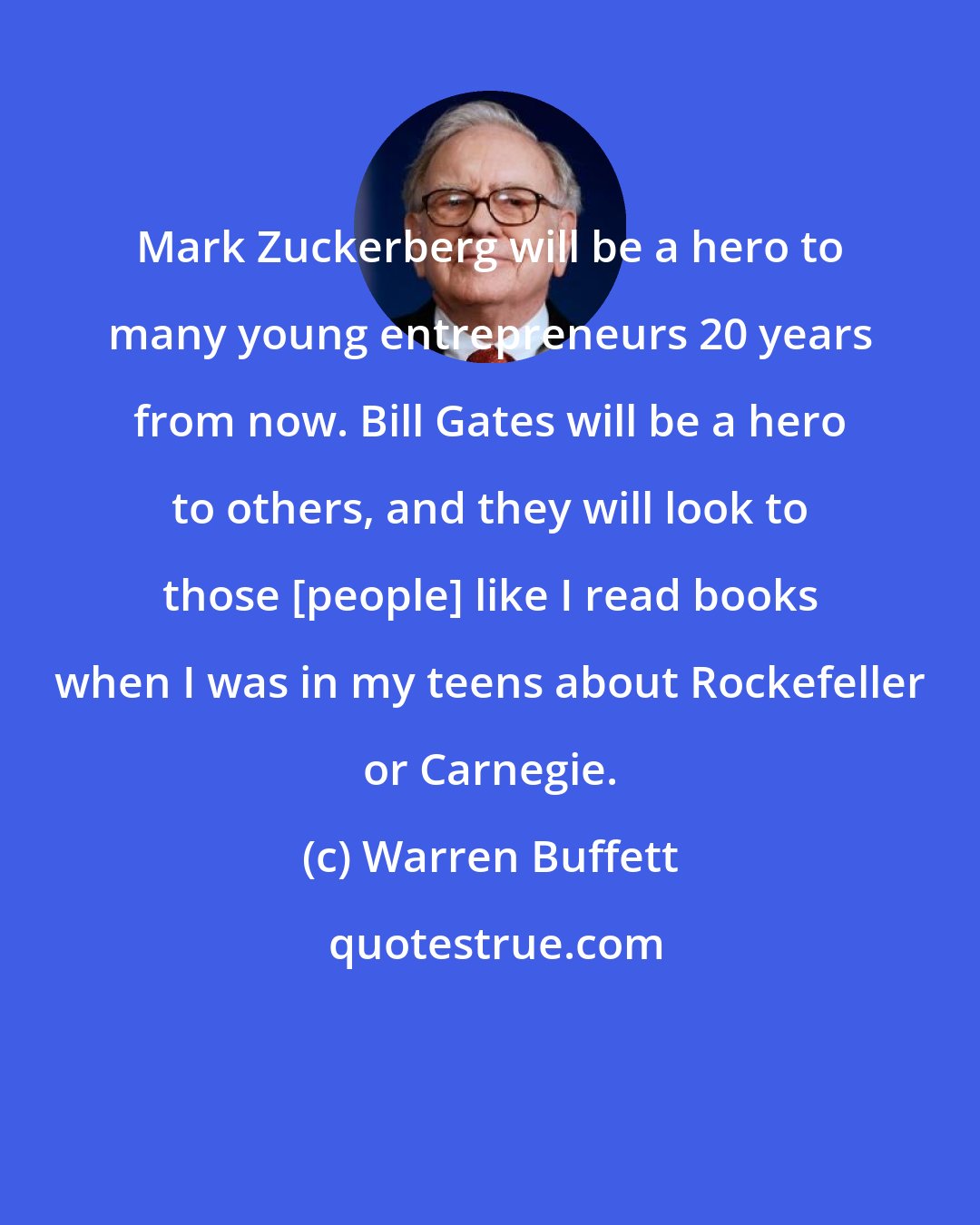 Warren Buffett: Mark Zuckerberg will be a hero to many young entrepreneurs 20 years from now. Bill Gates will be a hero to others, and they will look to those [people] like I read books when I was in my teens about Rockefeller or Carnegie.