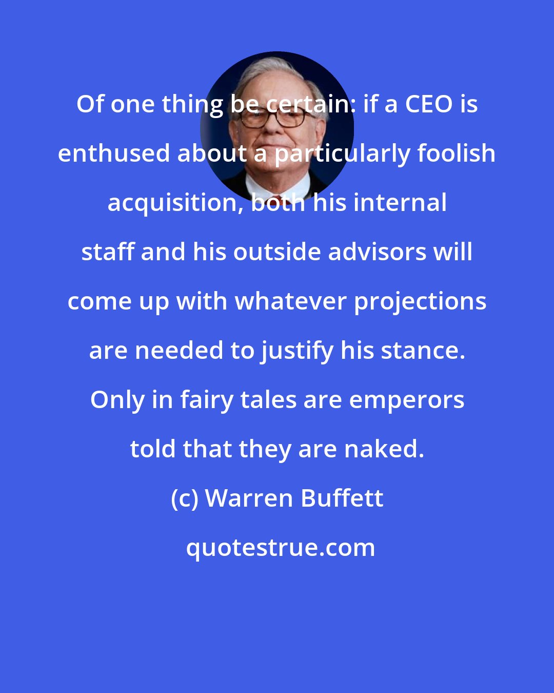 Warren Buffett: Of one thing be certain: if a CEO is enthused about a particularly foolish acquisition, both his internal staff and his outside advisors will come up with whatever projections are needed to justify his stance. Only in fairy tales are emperors told that they are naked.