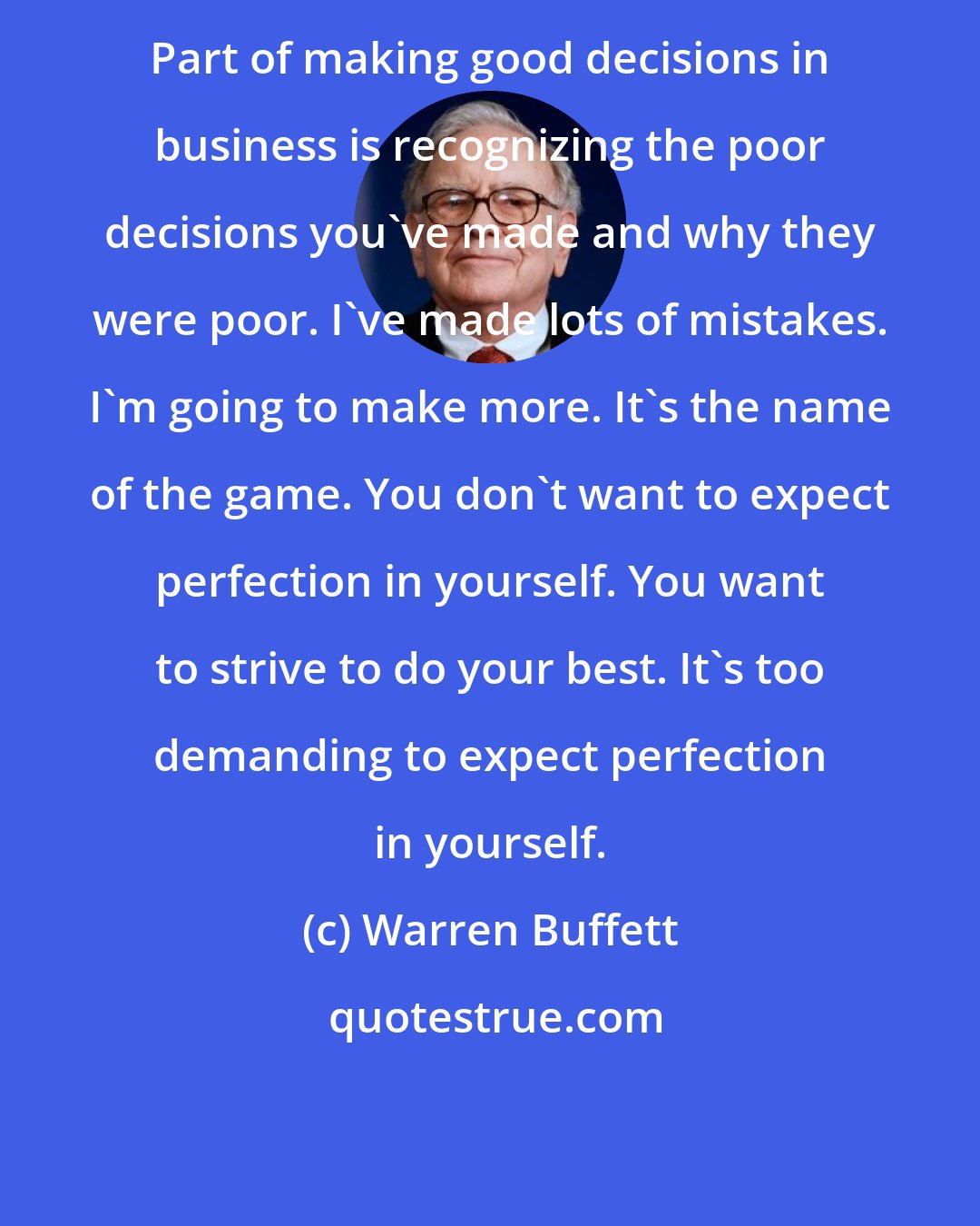 Warren Buffett: Part of making good decisions in business is recognizing the poor decisions you've made and why they were poor. I've made lots of mistakes. I'm going to make more. It's the name of the game. You don't want to expect perfection in yourself. You want to strive to do your best. It's too demanding to expect perfection in yourself.