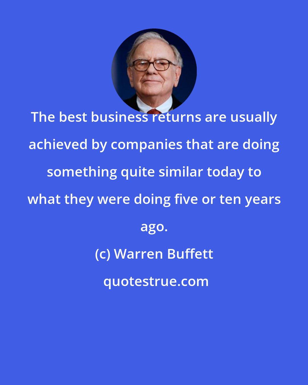 Warren Buffett: The best business returns are usually achieved by companies that are doing something quite similar today to what they were doing five or ten years ago.