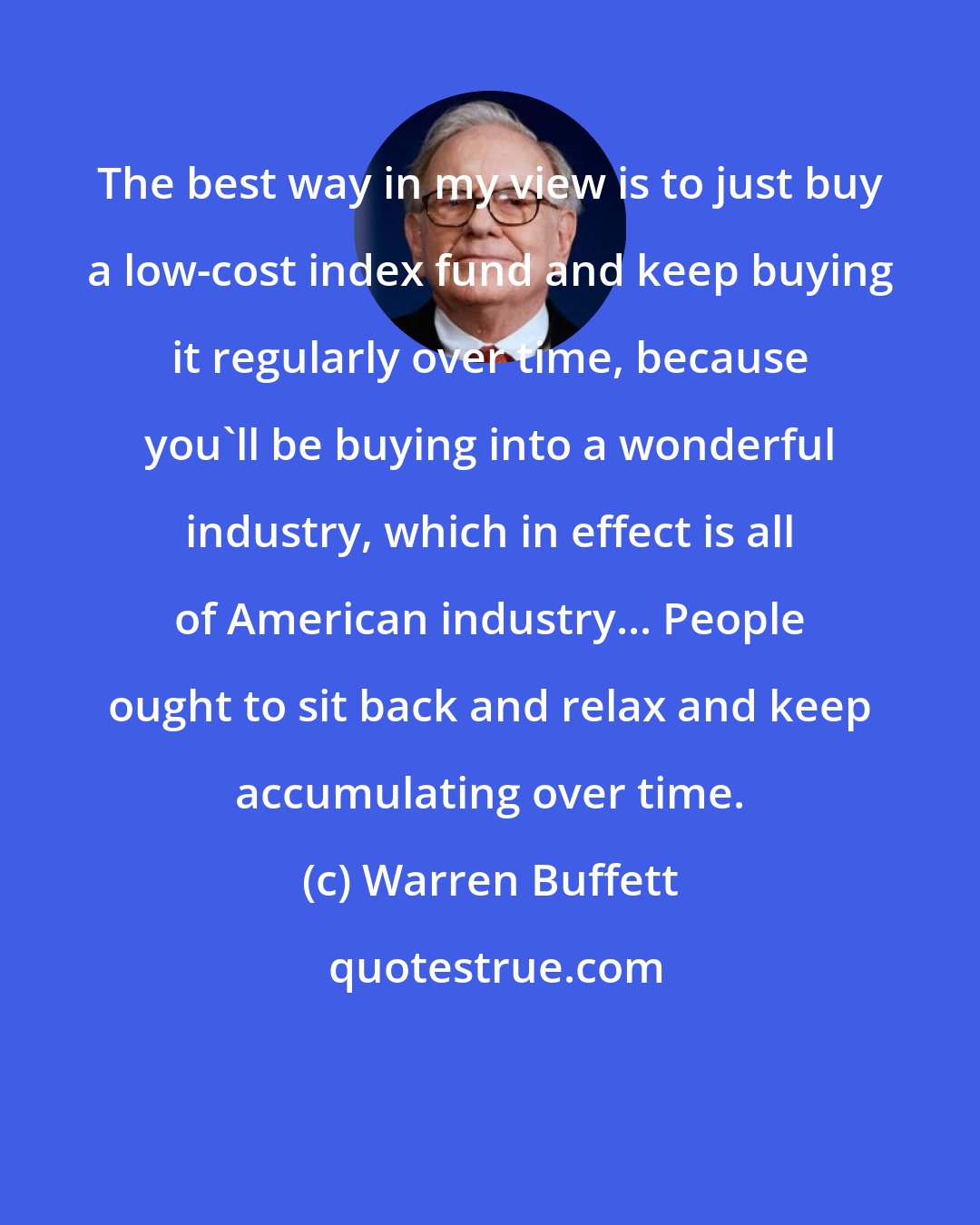 Warren Buffett: The best way in my view is to just buy a low-cost index fund and keep buying it regularly over time, because you'll be buying into a wonderful industry, which in effect is all of American industry... People ought to sit back and relax and keep accumulating over time.