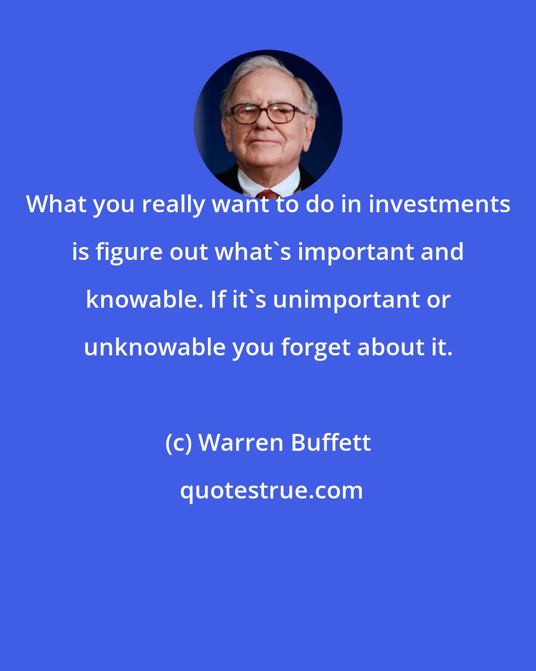 Warren Buffett: What you really want to do in investments is figure out what's important and knowable. If it's unimportant or unknowable you forget about it.