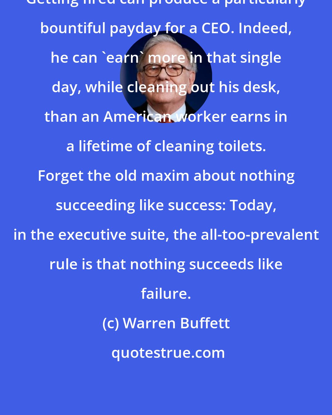 Warren Buffett: Getting fired can produce a particularly bountiful payday for a CEO. Indeed, he can 'earn' more in that single day, while cleaning out his desk, than an American worker earns in a lifetime of cleaning toilets. Forget the old maxim about nothing succeeding like success: Today, in the executive suite, the all-too-prevalent rule is that nothing succeeds like failure.