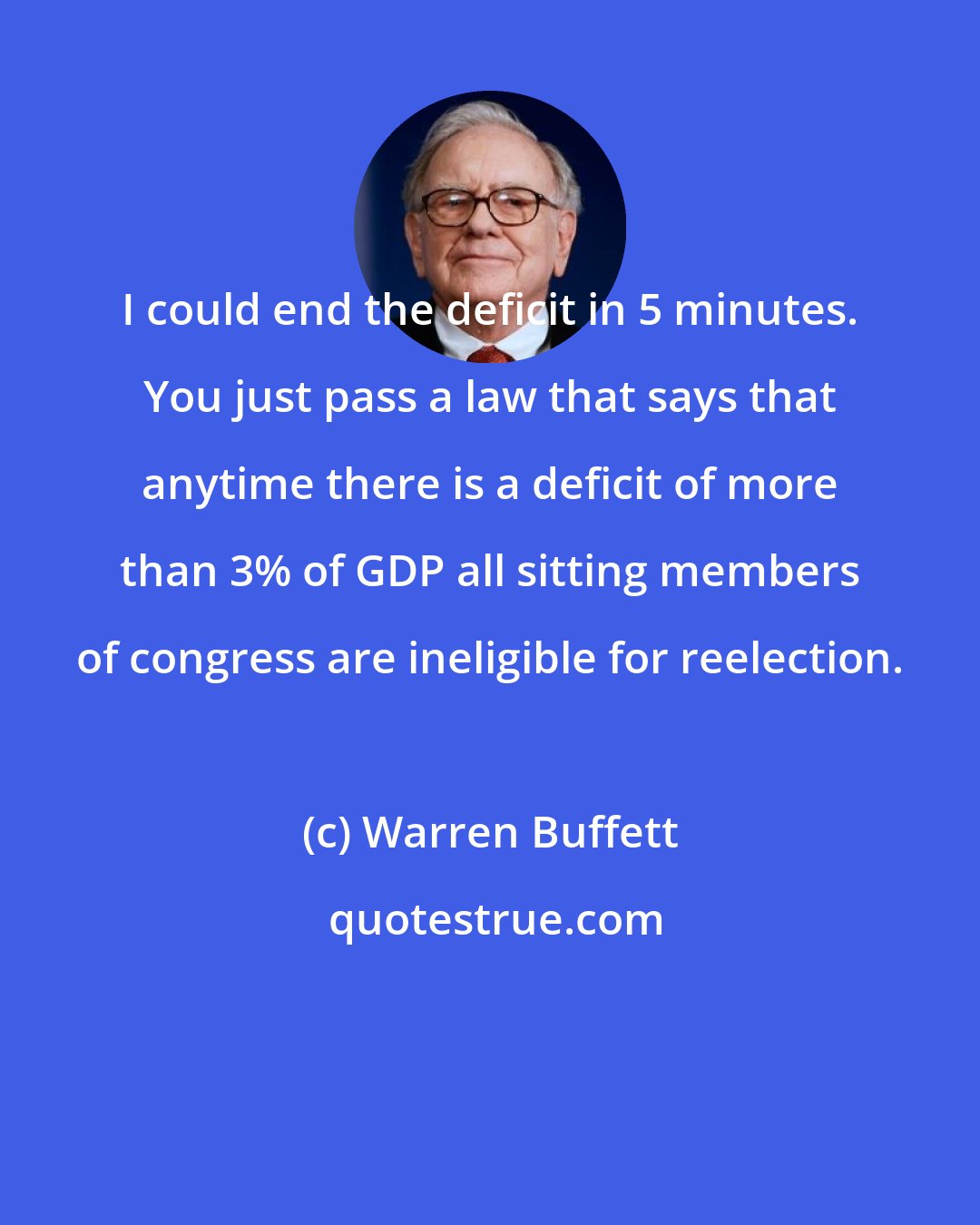 Warren Buffett: I could end the deficit in 5 minutes. You just pass a law that says that anytime there is a deficit of more than 3% of GDP all sitting members of congress are ineligible for reelection.